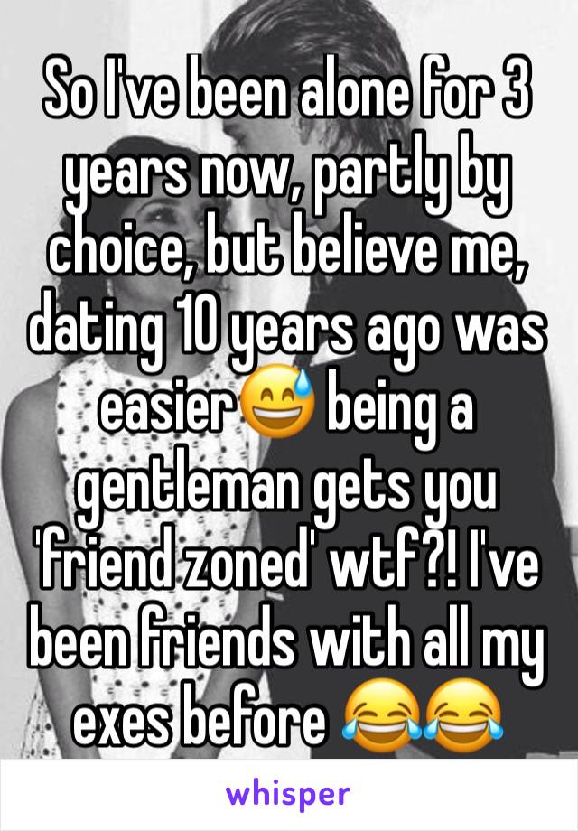 So I've been alone for 3 years now, partly by choice, but believe me, dating 10 years ago was easier😅 being a gentleman gets you 'friend zoned' wtf?! I've been friends with all my exes before 😂😂