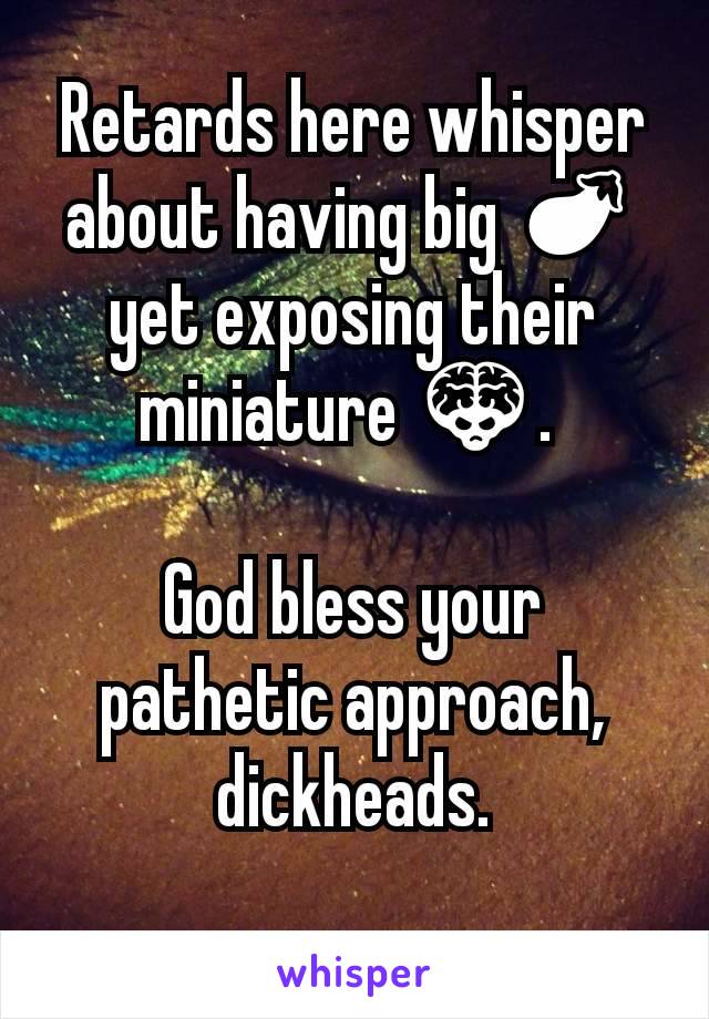 Retards here whisper about having big 🍆 yet exposing their miniature 👾. 

God bless your pathetic approach, dickheads.