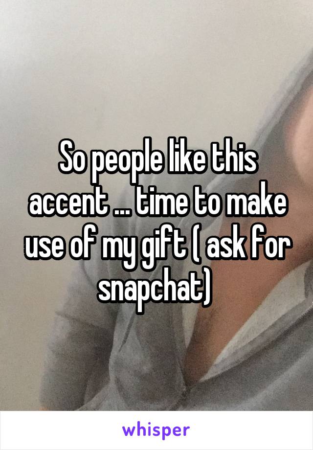 So people like this accent ... time to make use of my gift ( ask for snapchat) 