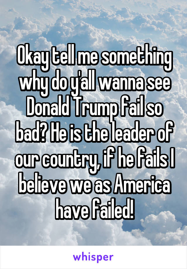 Okay tell me something why do y'all wanna see Donald Trump fail so bad? He is the leader of our country, if he fails I believe we as America have failed!