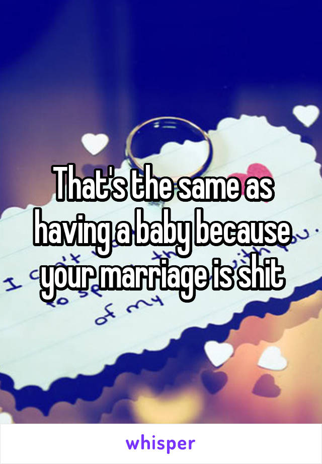 That's the same as having a baby because your marriage is shit