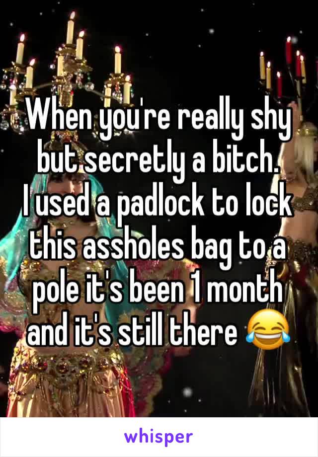 When you're really shy but secretly a bitch.
I used a padlock to lock this assholes bag to a pole it's been 1 month and it's still there 😂