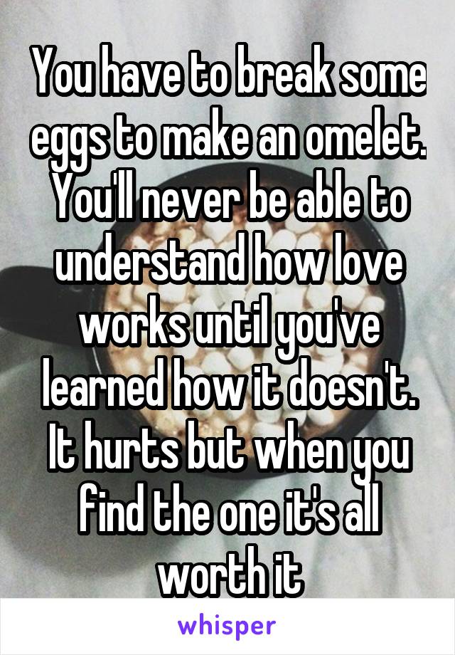 You have to break some eggs to make an omelet. You'll never be able to understand how love works until you've learned how it doesn't. It hurts but when you find the one it's all worth it