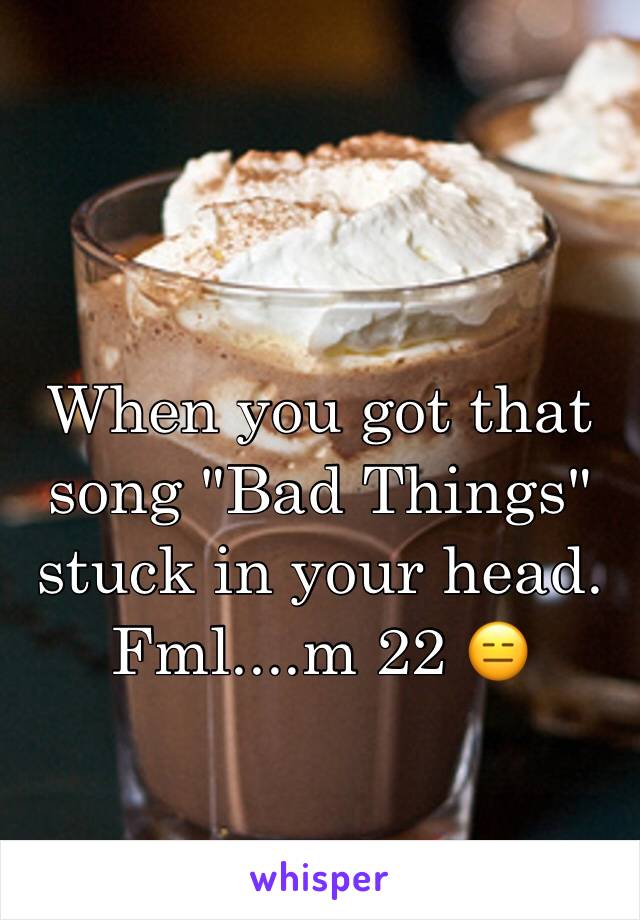 When you got that song "Bad Things" stuck in your head. Fml....m 22 😑