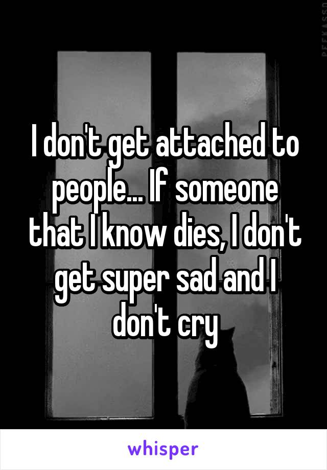 I don't get attached to people... If someone that I know dies, I don't get super sad and I don't cry