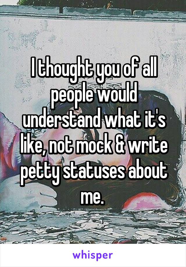 I thought you of all people would understand what it's like, not mock & write petty statuses about me. 