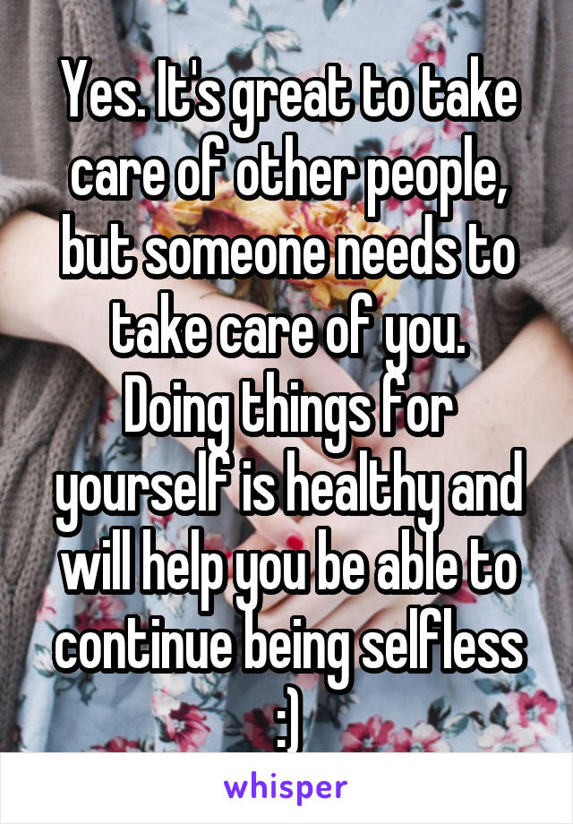 Yes. It's great to take care of other people, but someone needs to take care of you.
Doing things for yourself is healthy and will help you be able to continue being selfless :)