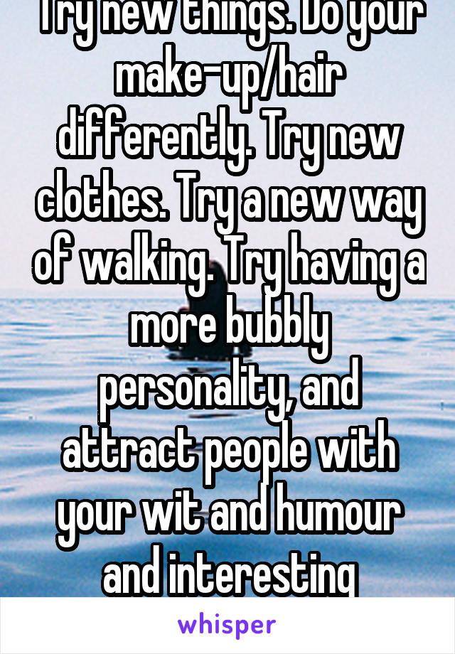 Try new things. Do your make-up/hair differently. Try new clothes. Try a new way of walking. Try having a more bubbly personality, and attract people with your wit and humour and interesting anecdotes