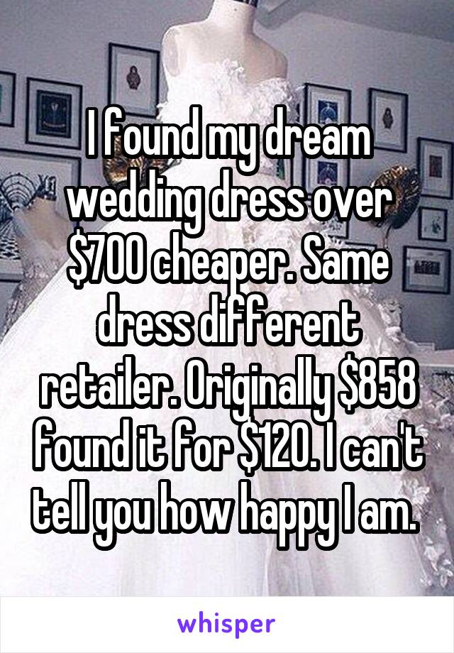 I found my dream wedding dress over $700 cheaper. Same dress different retailer. Originally $858 found it for $120. I can't tell you how happy I am. 