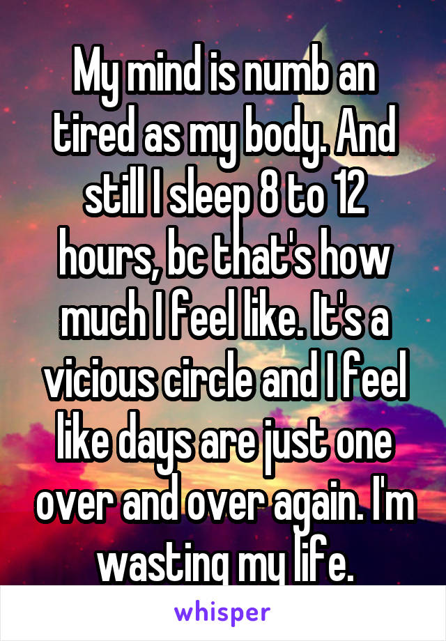 My mind is numb an tired as my body. And still I sleep 8 to 12 hours, bc that's how much I feel like. It's a vicious circle and I feel like days are just one over and over again. I'm wasting my life.