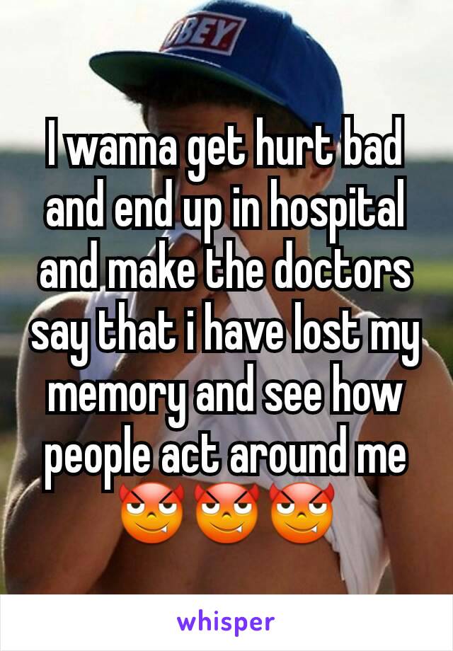 I wanna get hurt bad and end up in hospital and make the doctors say that i have lost my memory and see how people act around me😈😈😈