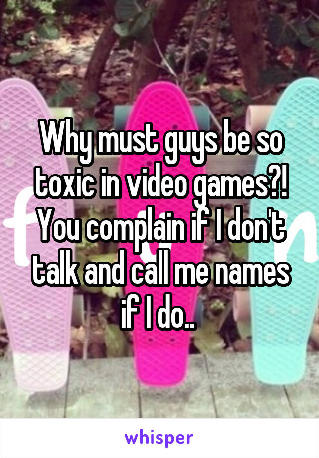 Why must guys be so toxic in video games?! You complain if I don't talk and call me names if I do.. 