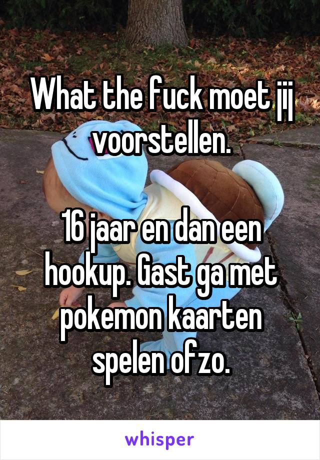 What the fuck moet jij voorstellen.

16 jaar en dan een hookup. Gast ga met pokemon kaarten spelen ofzo.