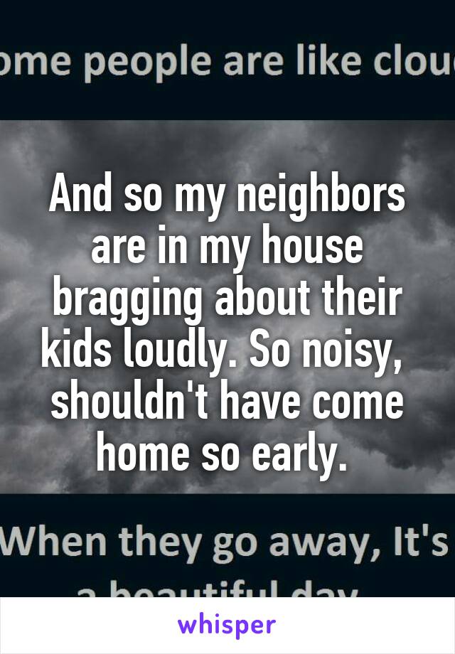 And so my neighbors are in my house bragging about their kids loudly. So noisy,  shouldn't have come home so early. 