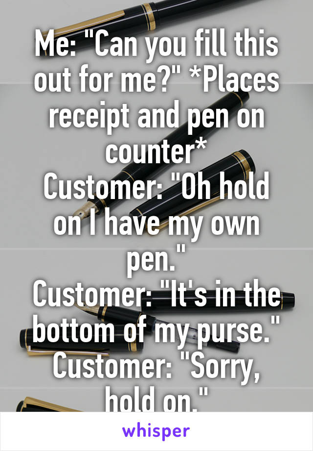 Me: "Can you fill this out for me?" *Places receipt and pen on counter*
Customer: "Oh hold on I have my own pen."
Customer: "It's in the bottom of my purse."
Customer: "Sorry, hold on."