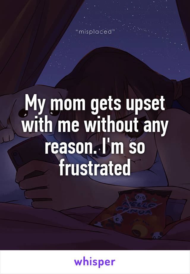 My mom gets upset with me without any reason. I'm so frustrated