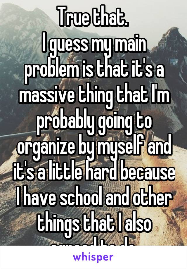 True that. 
I guess my main problem is that it's a massive thing that I'm probably going to organize by myself and it's a little hard because I have school and other things that I also agreed to do.