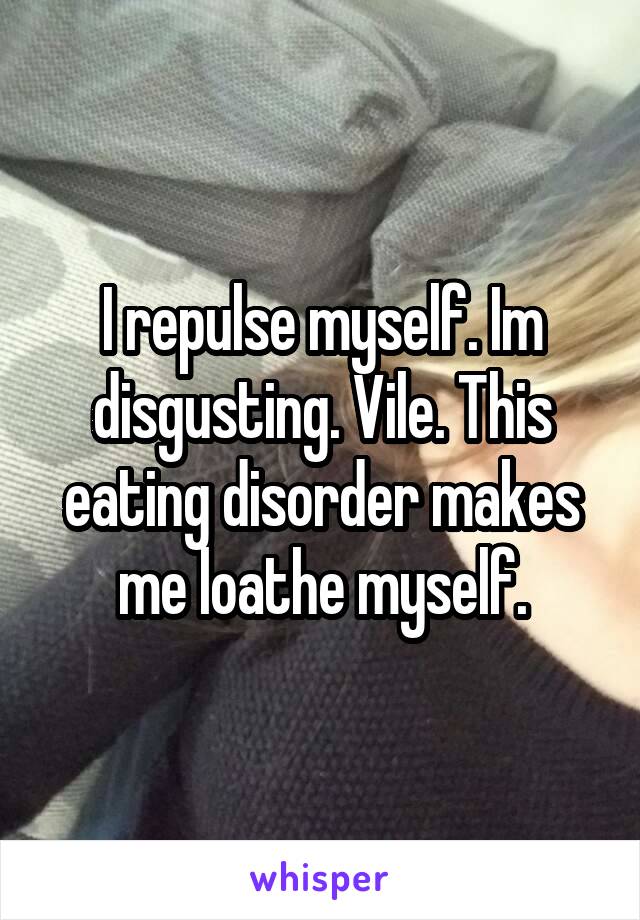 I repulse myself. Im disgusting. Vile. This eating disorder makes me loathe myself.