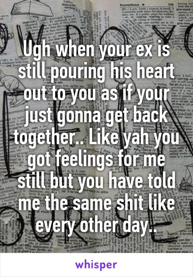 Ugh when your ex is still pouring his heart out to you as if your just gonna get back together.. Like yah you got feelings for me still but you have told me the same shit like every other day..