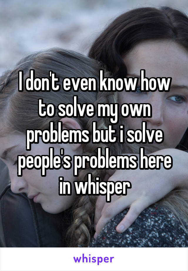 I don't even know how to solve my own problems but i solve people's problems here in whisper