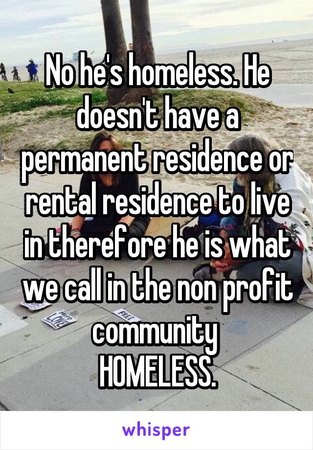 No he's homeless. He doesn't have a permanent residence or rental residence to live in therefore he is what we call in the non profit community 
HOMELESS.