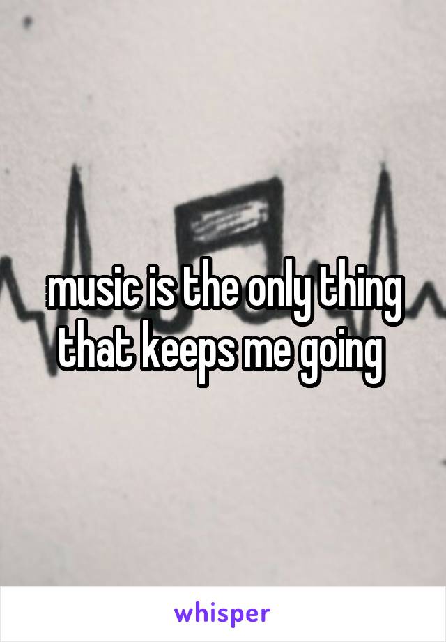 music is the only thing that keeps me going 