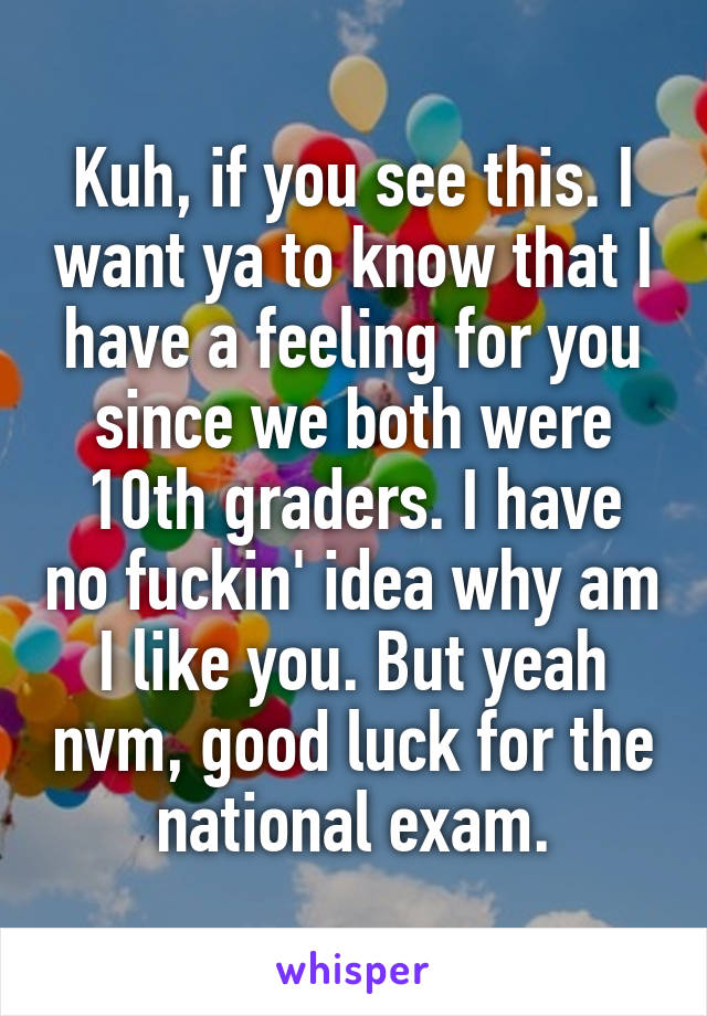 Kuh, if you see this. I want ya to know that I have a feeling for you since we both were 10th graders. I have no fuckin' idea why am I like you. But yeah nvm, good luck for the national exam.