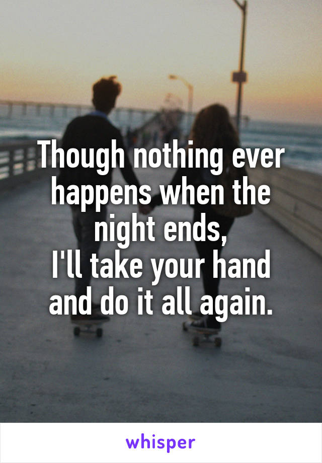 Though nothing ever happens when the night ends,
I'll take your hand and do it all again.