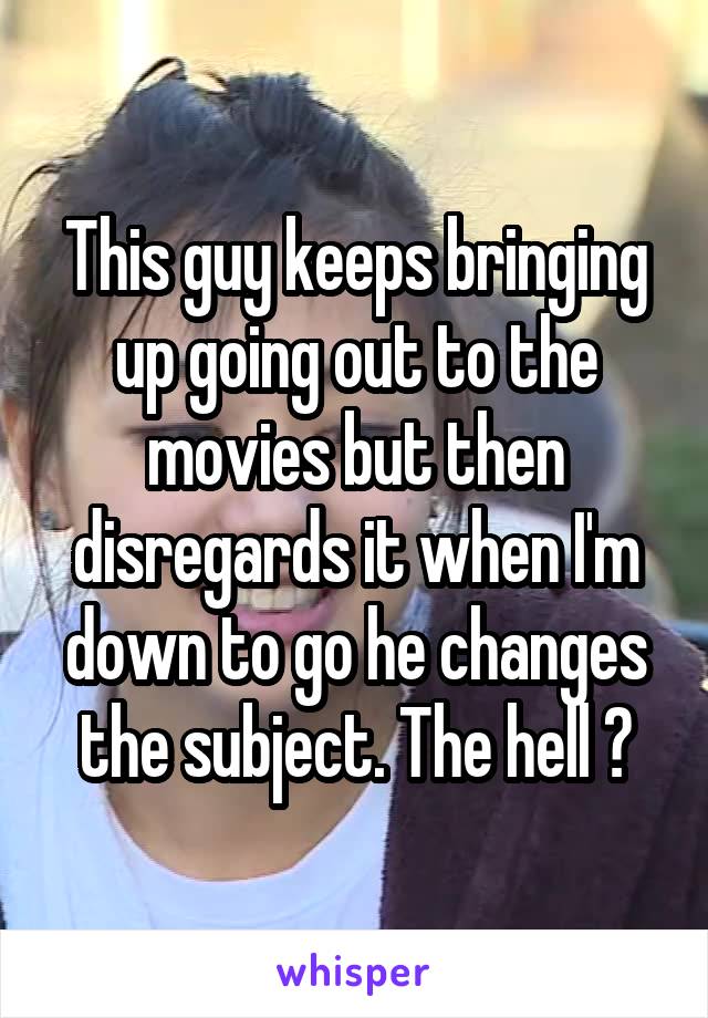 This guy keeps bringing up going out to the movies but then disregards it when I'm down to go he changes the subject. The hell ?