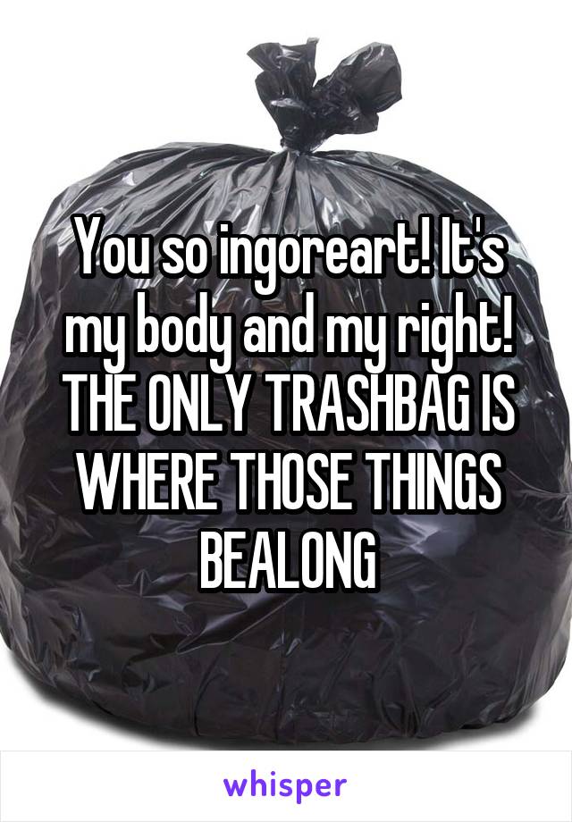 You so ingoreart! It's my body and my right! THE ONLY TRASHBAG IS WHERE THOSE THINGS BEALONG