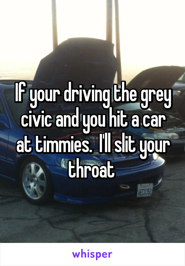 If your driving the grey civic and you hit a car at timmies.  I'll slit your throat 