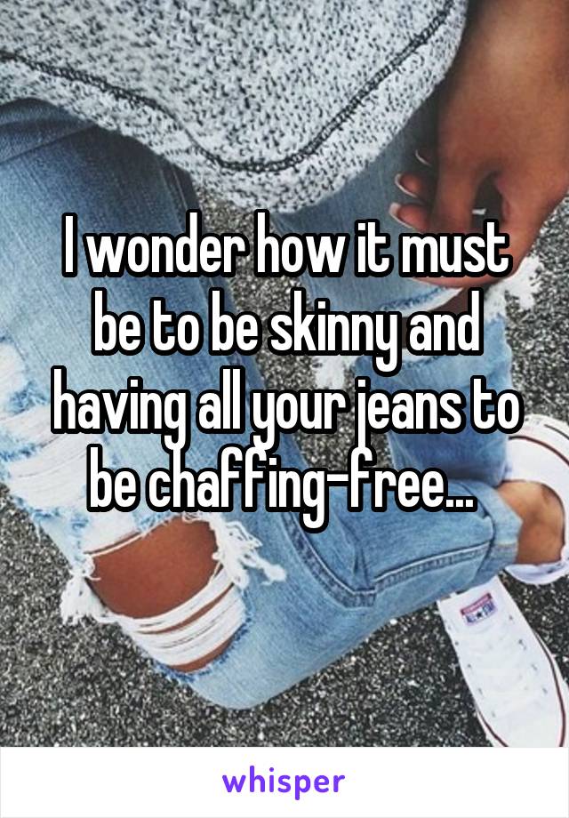 I wonder how it must be to be skinny and having all your jeans to be chaffing-free... 
