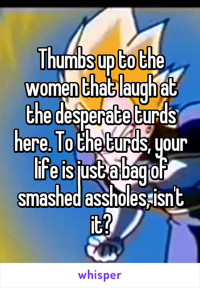 Thumbs up to the women that laugh at the desperate turds here. To the turds, your life is just a bag of smashed assholes, isn't it?