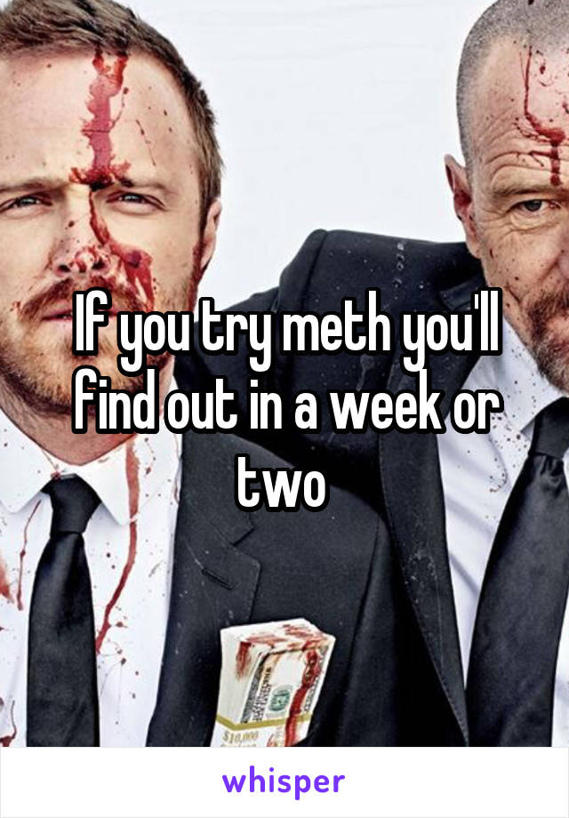 If you try meth you'll find out in a week or two 