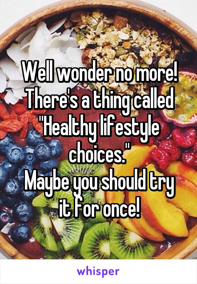 Well wonder no more!
There's a thing called "Healthy lifestyle choices."
Maybe you should try it for once!