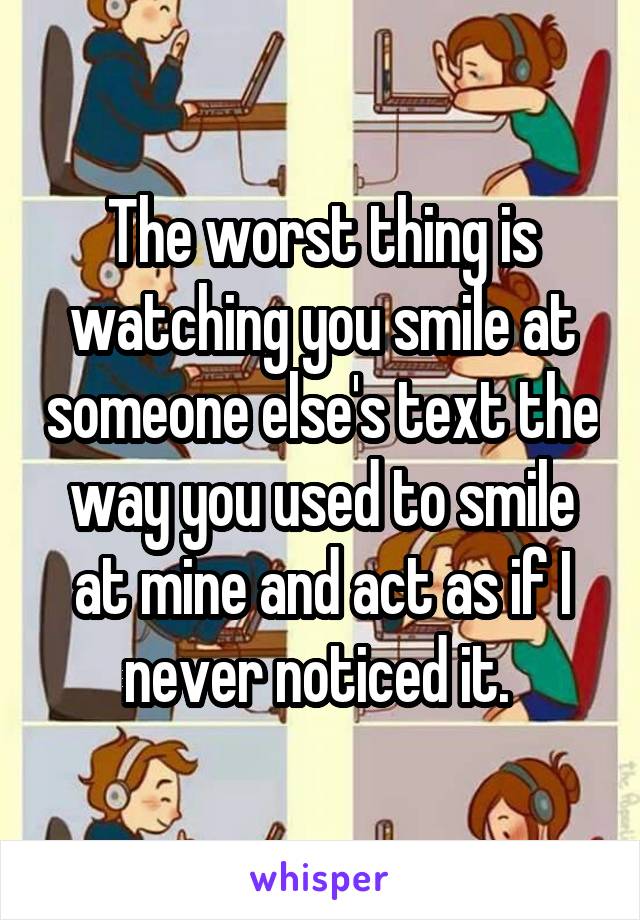 The worst thing is watching you smile at someone else's text the way you used to smile at mine and act as if I never noticed it. 