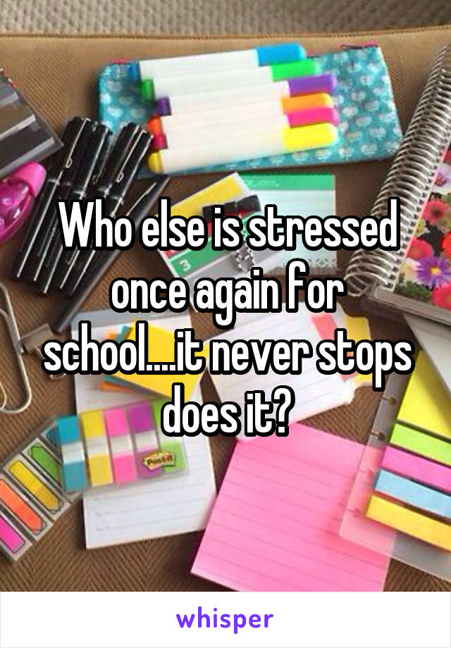 Who else is stressed once again for school....it never stops does it?