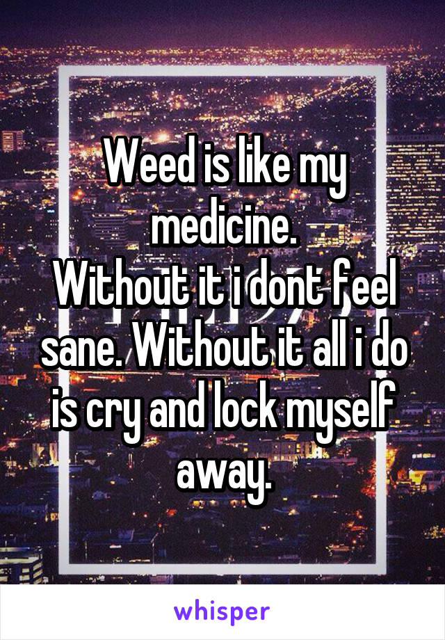 Weed is like my medicine.
Without it i dont feel sane. Without it all i do is cry and lock myself away.