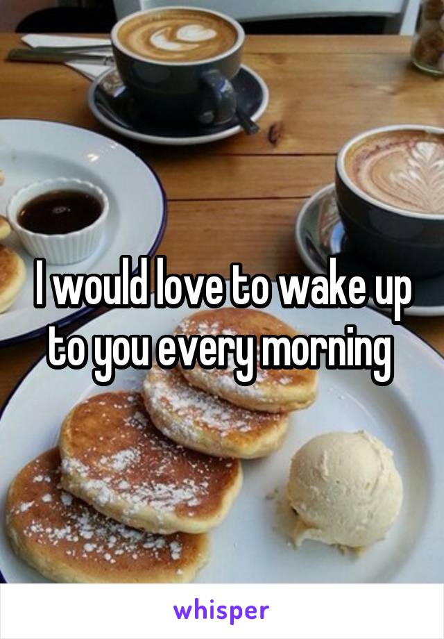 I would love to wake up to you every morning 