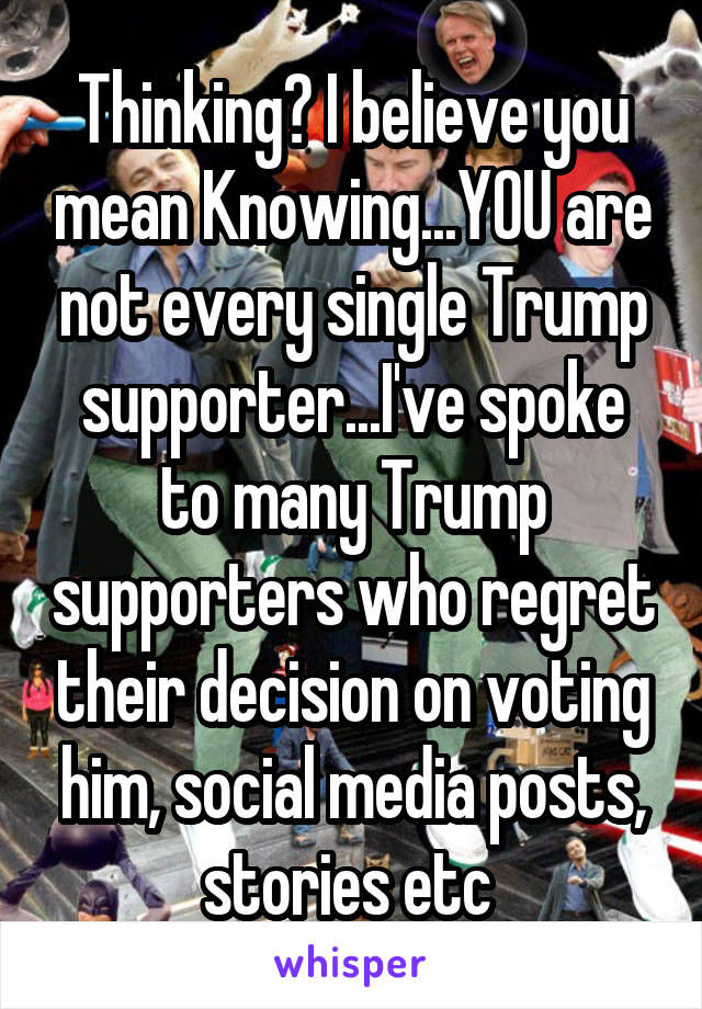 Thinking? I believe you mean Knowing...YOU are not every single Trump supporter...I've spoke to many Trump supporters who regret their decision on voting him, social media posts, stories etc 