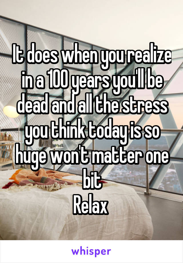 It does when you realize in a 100 years you'll be dead and all the stress you think today is so huge won't matter one bit
Relax 