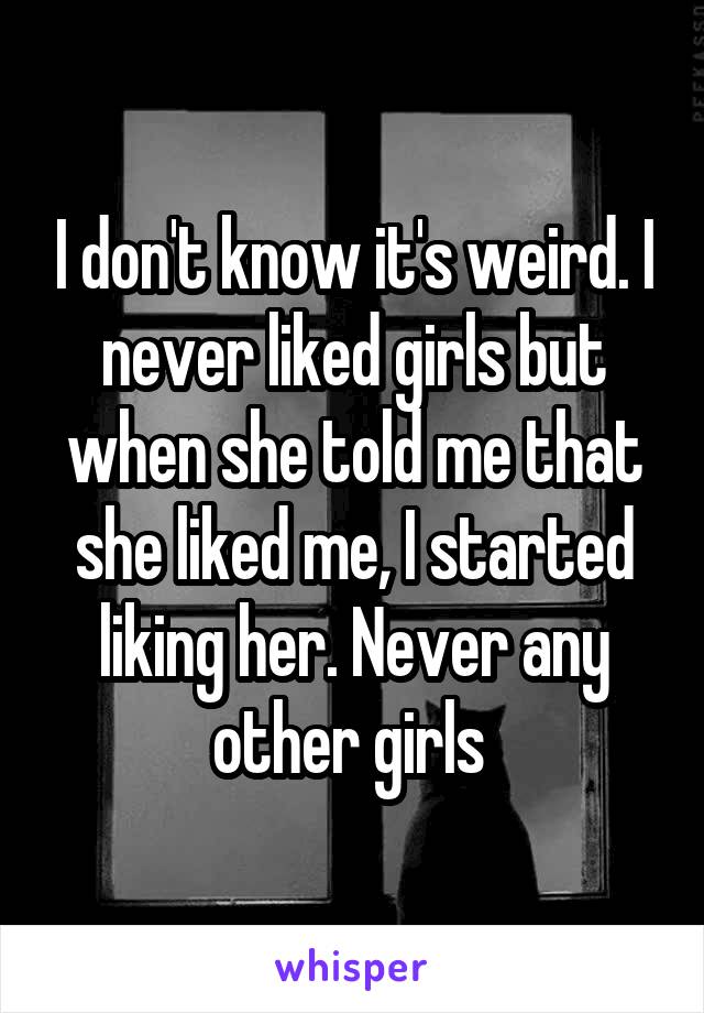 I don't know it's weird. I never liked girls but when she told me that she liked me, I started liking her. Never any other girls 