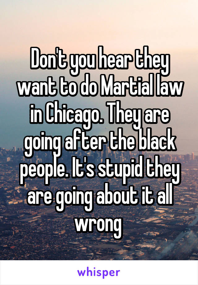 Don't you hear they want to do Martial law in Chicago. They are going after the black people. It's stupid they are going about it all wrong 