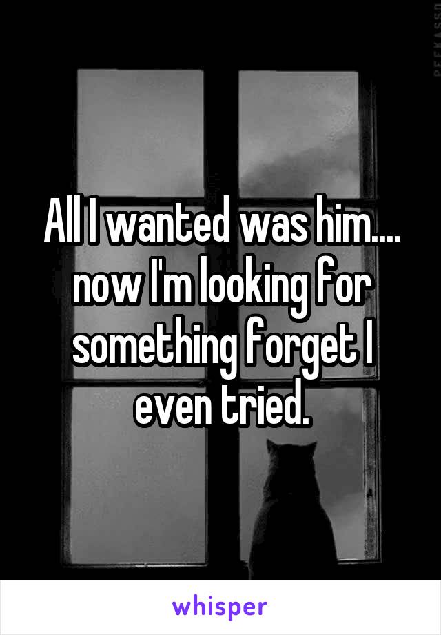 All I wanted was him.... now I'm looking for something forget I even tried.