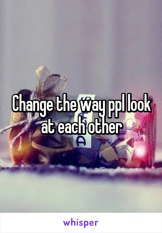 Change the way ppl look at each other