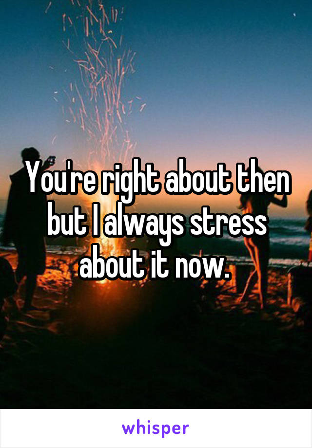 You're right about then but I always stress about it now. 