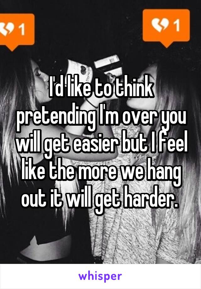 I'd like to think pretending I'm over you will get easier but I feel like the more we hang out it will get harder. 