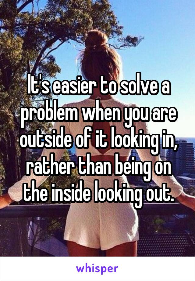 It's easier to solve a problem when you are outside of it looking in, rather than being on the inside looking out.