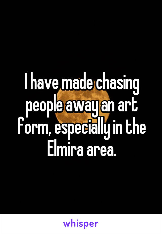 I have made chasing people away an art form, especially in the Elmira area.