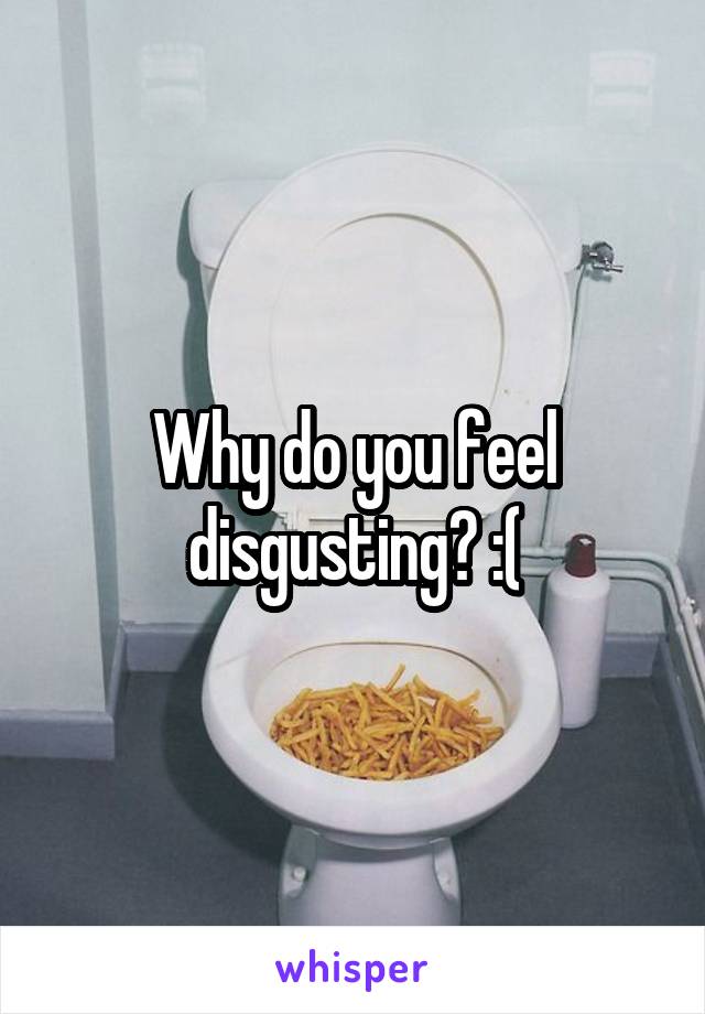 Why do you feel disgusting? :(